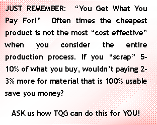 Text Box: JUST REMEMBER:  “You Get What You Pay For!”  Often times the cheapest product is not the most “cost effective” when you consider the entire production process. If you “scrap” 5-10% of what you buy, wouldn’t paying 2-3% more for material that is 100% usable save you money?ASK us how TQG can do this for YOU!